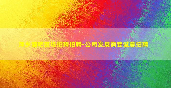 萍乡酒吧夜场招聘招聘-公司发展需要诚意招聘